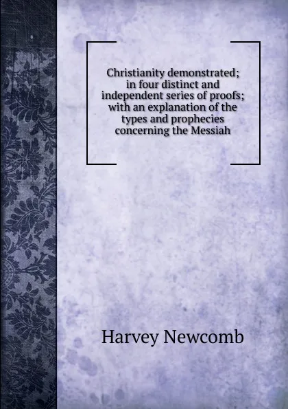 Обложка книги Christianity demonstrated; in four distinct and independent series of proofs; with an explanation of the types and prophecies concerning the Messiah, Harvey Newcomb