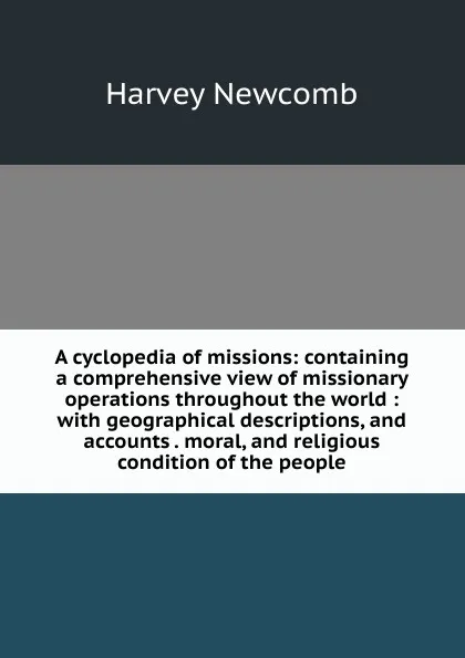 Обложка книги A cyclopedia of missions: containing a comprehensive view of missionary operations throughout the world : with geographical descriptions, and accounts . moral, and religious condition of the people, Harvey Newcomb