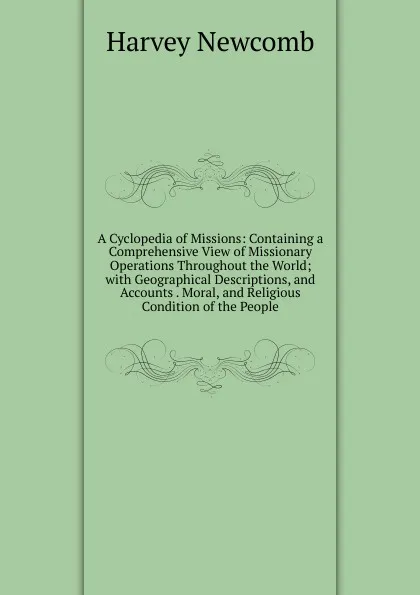 Обложка книги A Cyclopedia of Missions: Containing a Comprehensive View of Missionary Operations Throughout the World; with Geographical Descriptions, and Accounts . Moral, and Religious Condition of the People, Harvey Newcomb