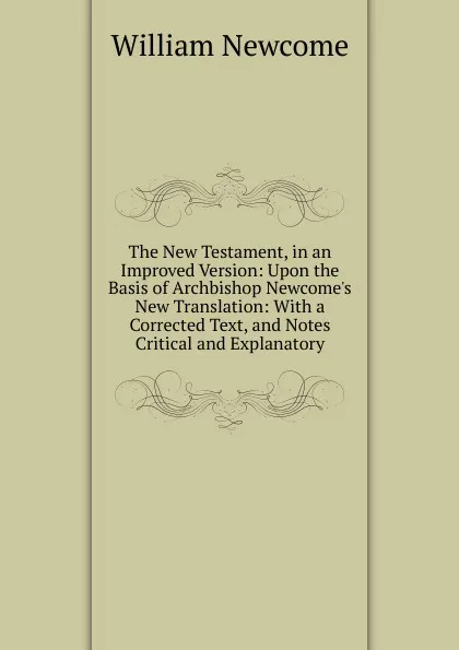 Обложка книги The New Testament, in an Improved Version: Upon the Basis of Archbishop Newcome.s New Translation: With a Corrected Text, and Notes Critical and Explanatory, William Newcome