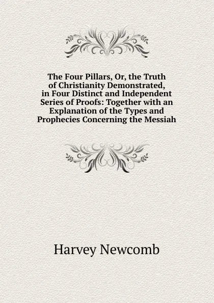 Обложка книги The Four Pillars, Or, the Truth of Christianity Demonstrated, in Four Distinct and Independent Series of Proofs: Together with an Explanation of the Types and Prophecies Concerning the Messiah, Harvey Newcomb