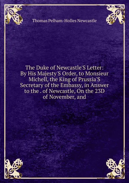 Обложка книги The Duke of Newcastle.S Letter: By His Majesty.S Order, to Monsieur Michell, the King of Prussia.S Secretary of the Embassy, in Answer to the . of Newcastle, On the 23D of November, and, Thomas Pelham-Holles Newcastle