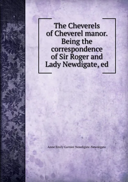 Обложка книги The Cheverels of Cheverel manor. Being the correspondence of Sir Roger and Lady Newdigate, ed., Anne Emily Garnier Newdigate-Newdegate