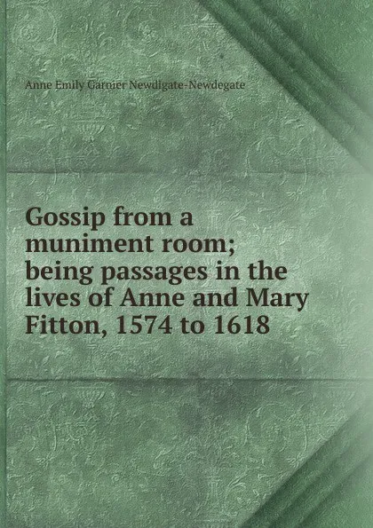 Обложка книги Gossip from a muniment room; being passages in the lives of Anne and Mary Fitton, 1574 to 1618, Anne Emily Garnier Newdigate-Newdegate