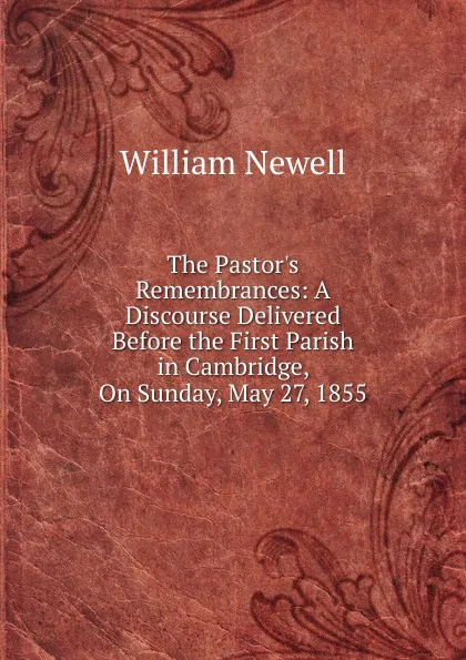 Обложка книги The Pastor.s Remembrances: A Discourse Delivered Before the First Parish in Cambridge, On Sunday, May 27, 1855, William Newell