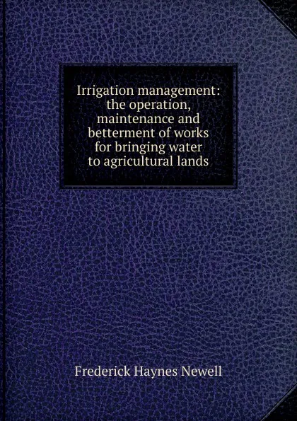 Обложка книги Irrigation management: the operation, maintenance and betterment of works for bringing water to agricultural lands, Frederick Haynes Newell