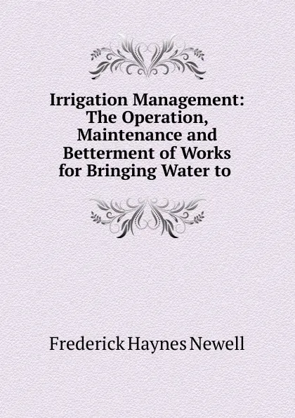 Обложка книги Irrigation Management: The Operation, Maintenance and Betterment of Works for Bringing Water to ., Frederick Haynes Newell