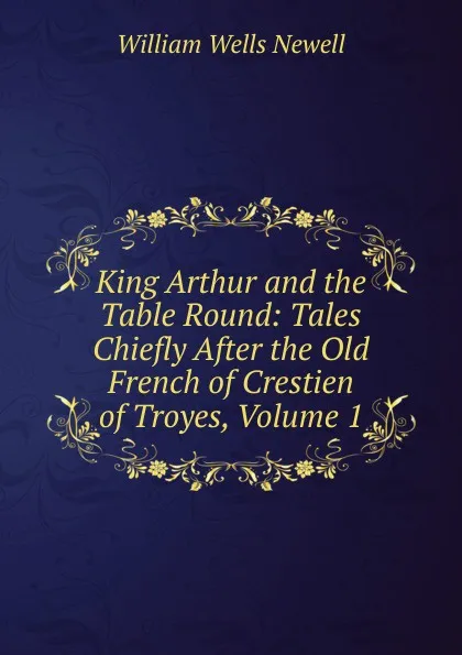 Обложка книги King Arthur and the Table Round: Tales Chiefly After the Old French of Crestien of Troyes, Volume 1, William Wells Newell