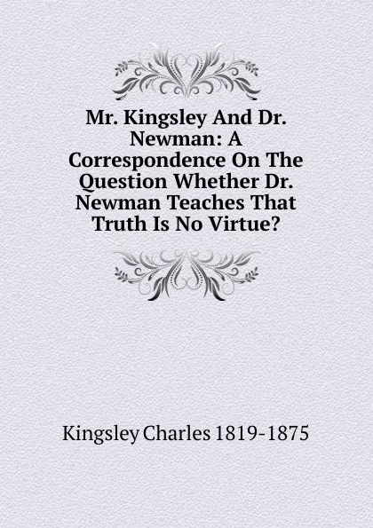 Обложка книги Mr. Kingsley And Dr. Newman: A Correspondence On The Question Whether Dr. Newman Teaches That Truth Is No Virtue., Charles Kingsley