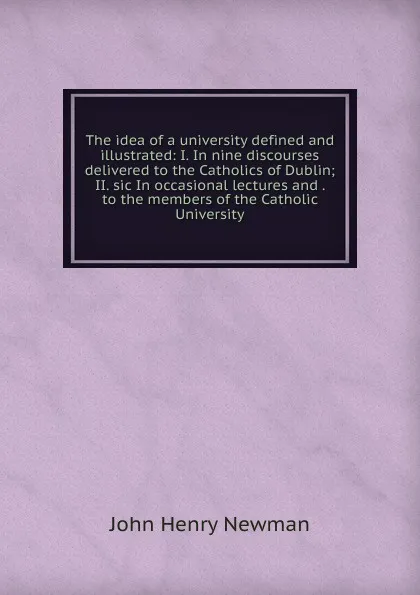 Обложка книги The idea of a university defined and illustrated: I. In nine discourses delivered to the Catholics of Dublin; II. sic In occasional lectures and . to the members of the Catholic University, Newman John Henry