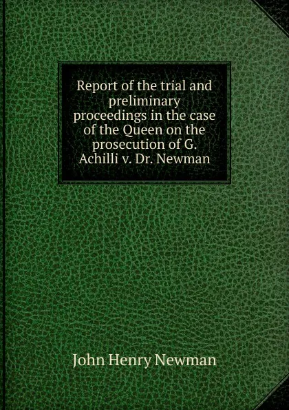 Обложка книги Report of the trial and preliminary proceedings in the case of the Queen on the prosecution of G. Achilli v. Dr. Newman, Newman John Henry