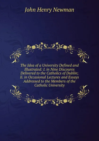 Обложка книги The Idea of a University Defined and Illustrated: I. in Nine Discoures Delivered to the Catholics of Dublin; Ii. in Occasional Lectures and Essays Addressed to the Members of the Catholic University, Newman John Henry