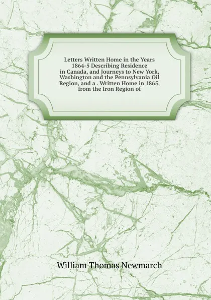 Обложка книги Letters Written Home in the Years 1864-5 Describing Residence in Canada, and Journeys to New York, Washington and the Pennsylvania Oil Region, and a . Written Home in 1865, from the Iron Region of, William Thomas Newmarch