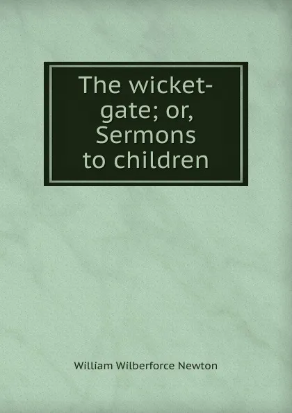 Обложка книги The wicket-gate; or, Sermons to children, William Wilberforce Newton