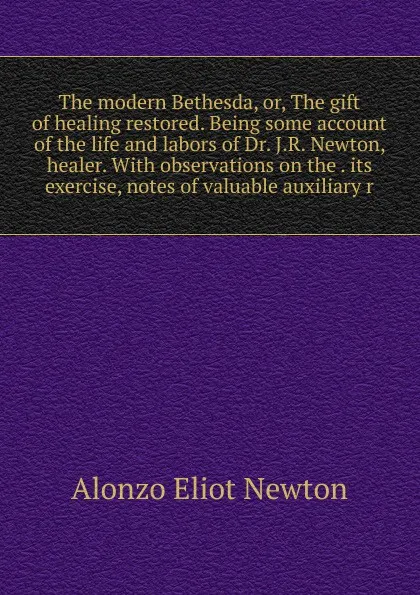 Обложка книги The modern Bethesda, or, The gift of healing restored. Being some account of the life and labors of Dr. J.R. Newton, healer. With observations on the . its exercise, notes of valuable auxiliary r, Alonzo Eliot Newton