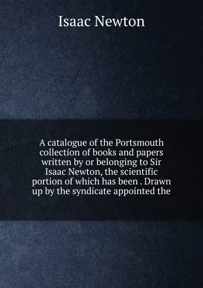 Обложка книги A catalogue of the Portsmouth collection of books and papers written by or belonging to Sir Isaac Newton, the scientific portion of which has been . Drawn up by the syndicate appointed the, I. Newton