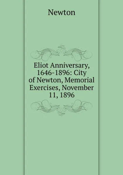 Обложка книги Eliot Anniversary, 1646-1896: City of Newton, Memorial Exercises, November 11, 1896, Newton