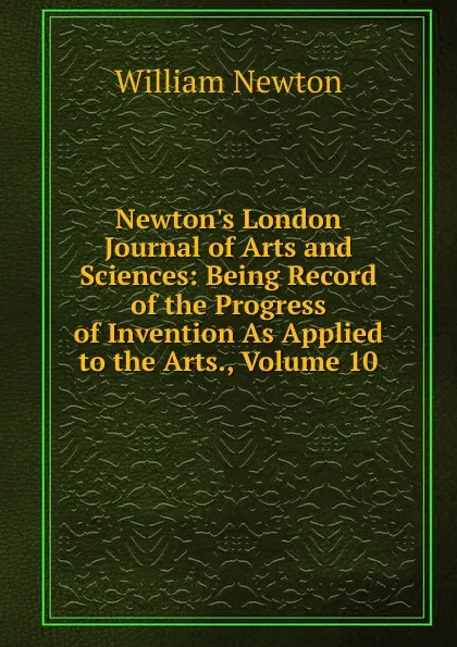 Обложка книги Newton.s London Journal of Arts and Sciences: Being Record of the Progress of Invention As Applied to the Arts., Volume 10, William Newton