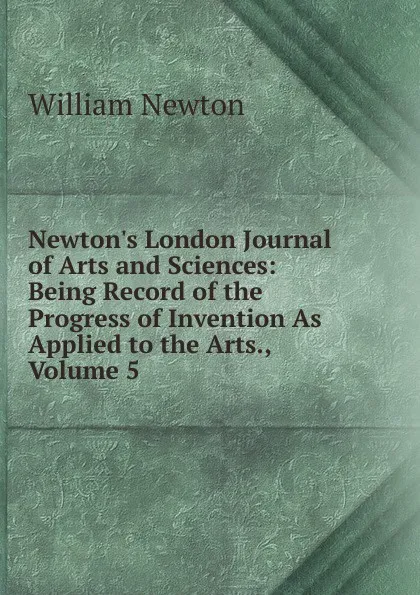 Обложка книги Newton.s London Journal of Arts and Sciences: Being Record of the Progress of Invention As Applied to the Arts., Volume 5, William Newton