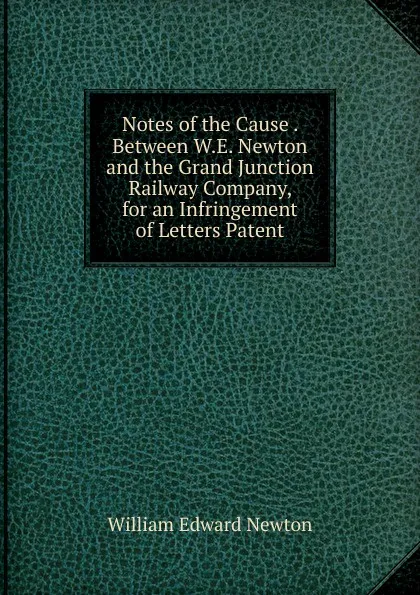 Обложка книги Notes of the Cause . Between W.E. Newton and the Grand Junction Railway Company, for an Infringement of Letters Patent, William Edward Newton