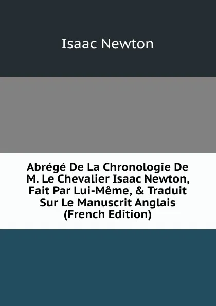 Обложка книги Abrege De La Chronologie De M. Le Chevalier Isaac Newton, Fait Par Lui-Meme, . Traduit Sur Le Manuscrit Anglais (French Edition), I. Newton