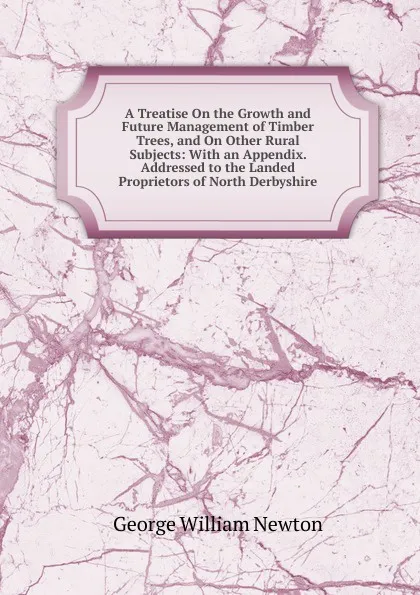 Обложка книги A Treatise On the Growth and Future Management of Timber Trees, and On Other Rural Subjects: With an Appendix. Addressed to the Landed Proprietors of North Derbyshire, George William Newton