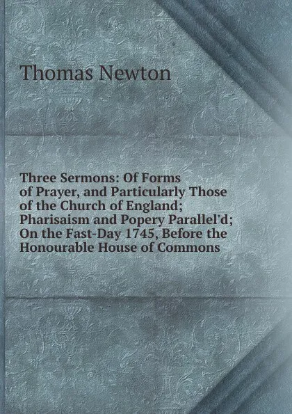 Обложка книги Three Sermons: Of Forms of Prayer, and Particularly Those of the Church of England; Pharisaism and Popery Parallel.d; On the Fast-Day 1745, Before the Honourable House of Commons, Thomas Newton