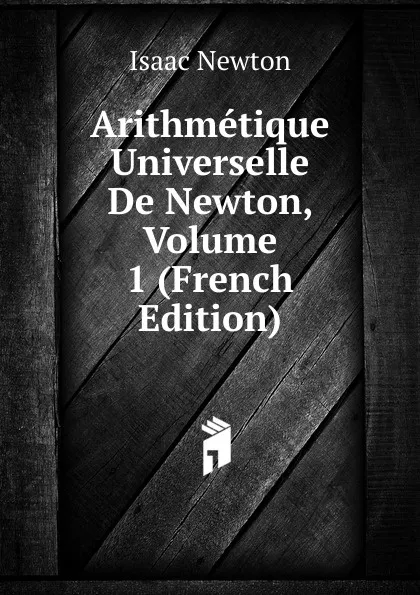 Обложка книги Arithmetique Universelle De Newton, Volume 1 (French Edition), I. Newton