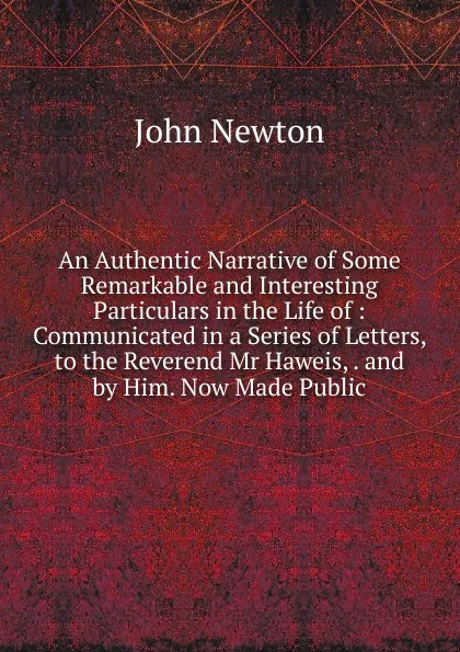 Обложка книги An Authentic Narrative of Some Remarkable and Interesting Particulars in the Life of : Communicated in a Series of Letters, to the Reverend Mr Haweis, . and by Him. Now Made Public, John Newton