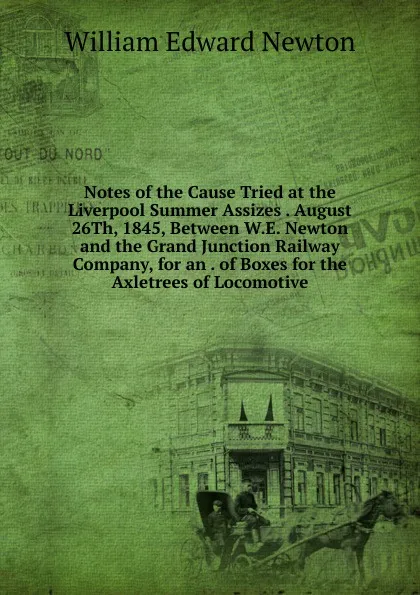 Обложка книги Notes of the Cause Tried at the Liverpool Summer Assizes . August 26Th, 1845, Between W.E. Newton and the Grand Junction Railway Company, for an . of Boxes for the Axletrees of Locomotive, William Edward Newton