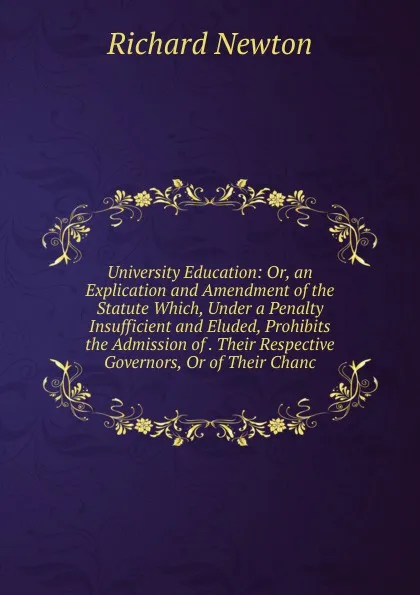 Обложка книги University Education: Or, an Explication and Amendment of the Statute Which, Under a Penalty Insufficient and Eluded, Prohibits the Admission of . Their Respective Governors, Or of Their Chanc, Richard Newton