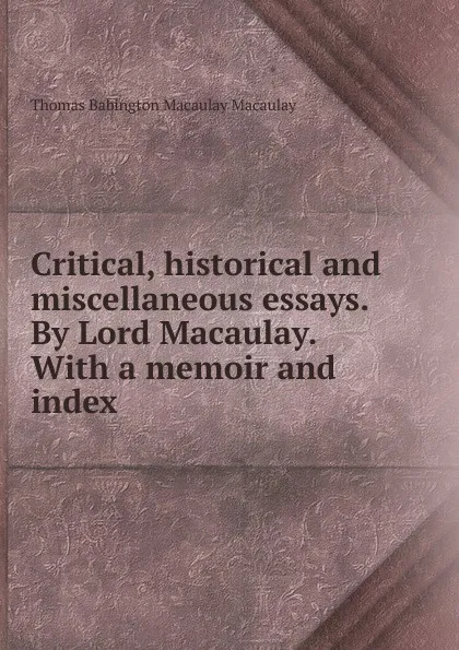 Обложка книги Critical, historical and miscellaneous essays. By Lord Macaulay. With a memoir and index, Thomas Babington Macaulay