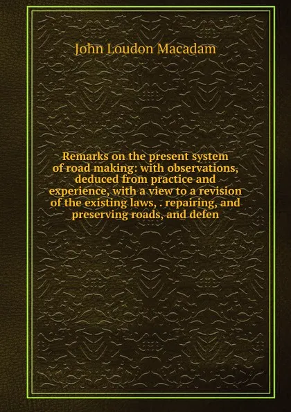 Обложка книги Remarks on the present system of road making: with observations, deduced from practice and experience, with a view to a revision of the existing laws, . repairing, and preserving roads, and defen, John Loudon Macadam