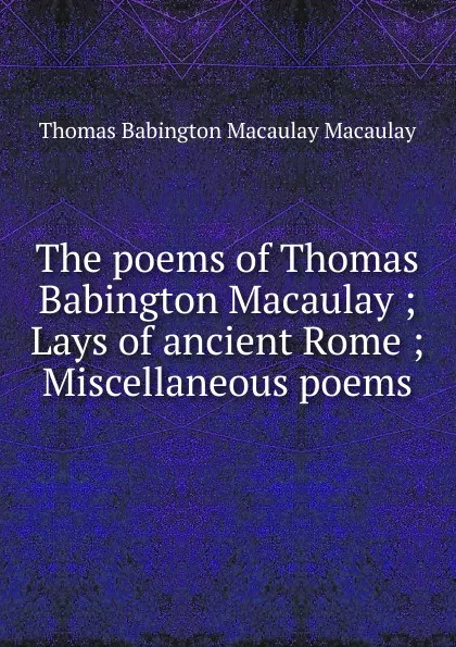 Обложка книги The poems of Thomas Babington Macaulay ; Lays of ancient Rome ; Miscellaneous poems, Thomas Babington Macaulay