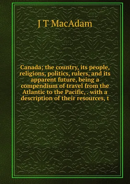 Обложка книги Canada; the country, its people, religions, politics, rulers, and its apparent future, being a compendium of travel from the Atlantic to the Pacific, . with a description of their resources, t, J T MacAdam