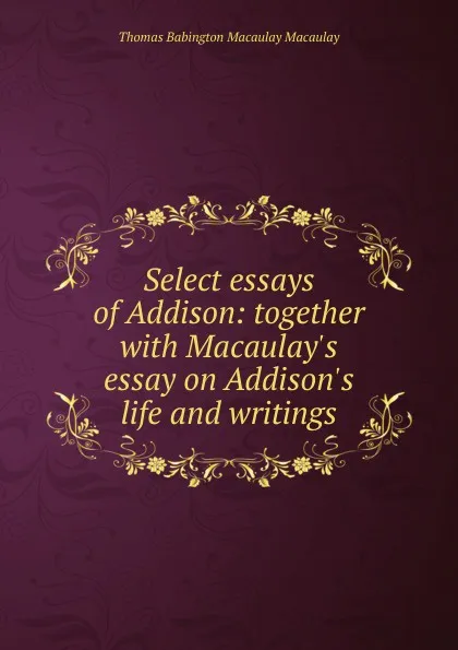 Обложка книги Select essays of Addison: together with Macaulay.s essay on Addison.s life and writings, Thomas Babington Macaulay