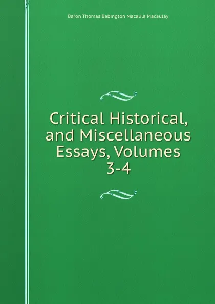 Обложка книги Critical Historical, and Miscellaneous Essays, Volumes 3-4, Baron Thomas Babington Macaula Macaulay