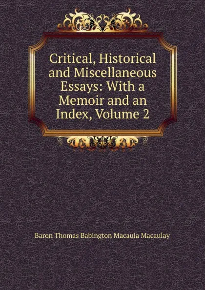 Обложка книги Critical, Historical and Miscellaneous Essays: With a Memoir and an Index, Volume 2, Baron Thomas Babington Macaula Macaulay