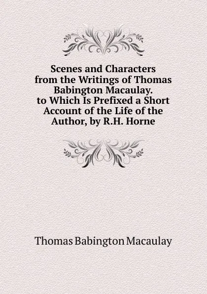 Обложка книги Scenes and Characters from the Writings of Thomas Babington Macaulay. to Which Is Prefixed a Short Account of the Life of the Author, by R.H. Horne, Thomas Babington Macaulay