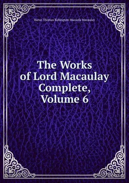 Обложка книги The Works of Lord Macaulay Complete, Volume 6, Baron Thomas Babington Macaula Macaulay