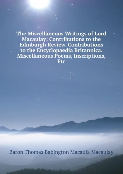 Обложка книги The Miscellaneous Writings of Lord Macaulay: Contributions to the Edinburgh Review. Contributions to the Encyclopaedia Britannica. Miscellaneous Poems, Inscriptions, Etc, Baron Thomas Babington Macaula Macaulay