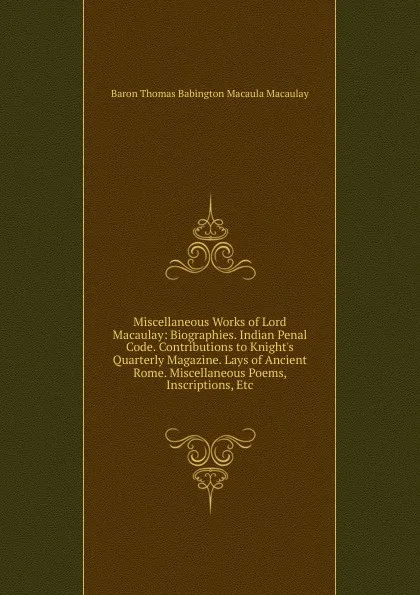 Обложка книги Miscellaneous Works of Lord Macaulay: Biographies. Indian Penal Code. Contributions to Knight.s Quarterly Magazine. Lays of Ancient Rome. Miscellaneous Poems, Inscriptions, Etc, Baron Thomas Babington Macaula Macaulay