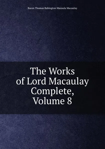 Обложка книги The Works of Lord Macaulay Complete, Volume 8, Baron Thomas Babington Macaula Macaulay