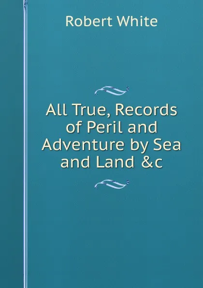 Обложка книги All True, Records of Peril and Adventure by Sea and Land .c., Robert White