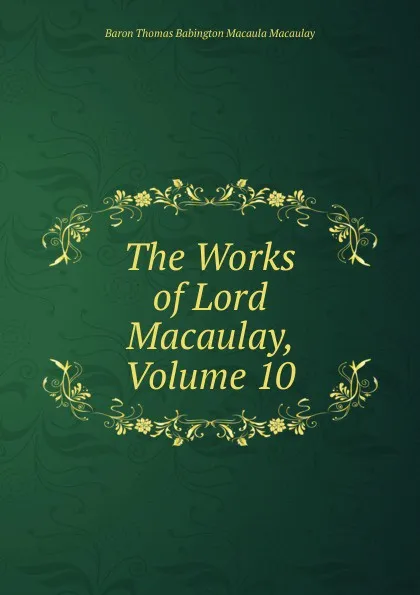 Обложка книги The Works of Lord Macaulay, Volume 10, Baron Thomas Babington Macaula Macaulay