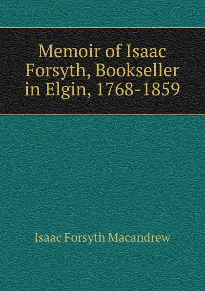 Обложка книги Memoir of Isaac Forsyth, Bookseller in Elgin, 1768-1859, Isaac Forsyth MacAndrew