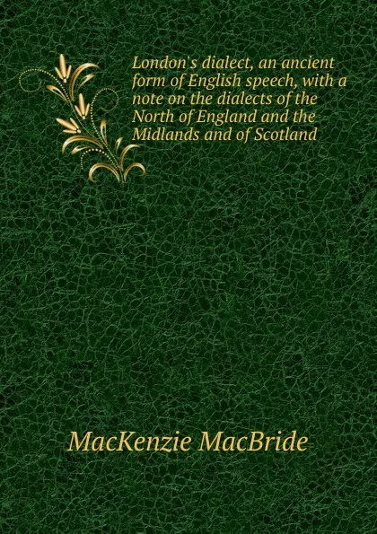 Обложка книги London.s dialect, an ancient form of English speech, with a note on the dialects of the North of England and the Midlands and of Scotland, Mackenzie MacBride