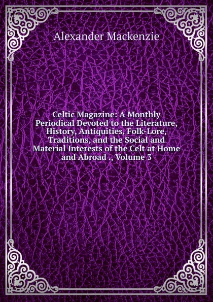 Обложка книги Celtic Magazine: A Monthly Periodical Devoted to the Literature, History, Antiquities, Folk-Lore, Traditions, and the Social and Material Interests of the Celt at Home and Abroad ., Volume 3, Alexander Mackenzie