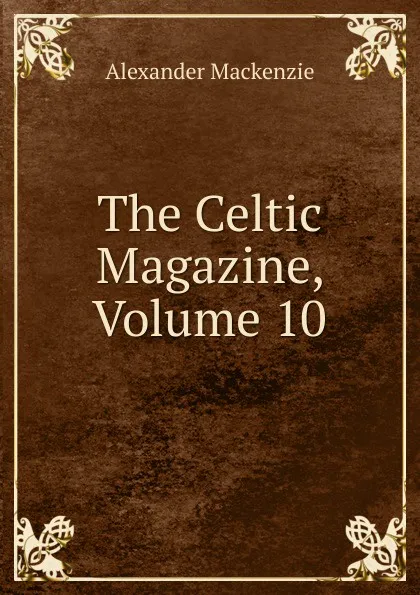 Обложка книги The Celtic Magazine, Volume 10, Alexander Mackenzie