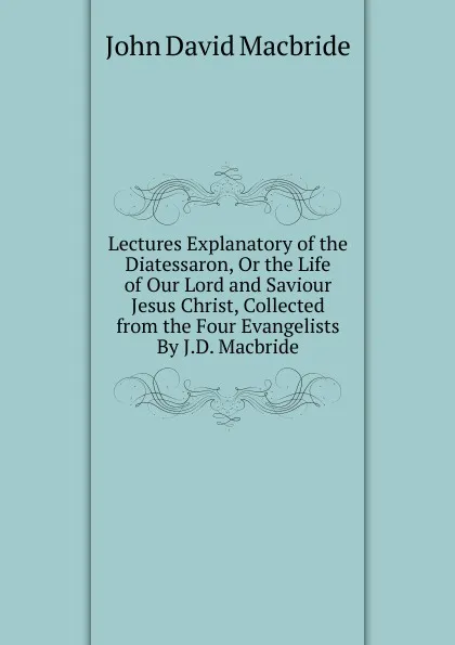 Обложка книги Lectures Explanatory of the Diatessaron, Or the Life of Our Lord and Saviour Jesus Christ, Collected from the Four Evangelists By J.D. Macbride., John David Macbride